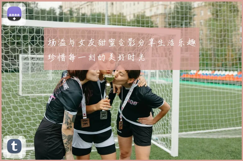 杨溢与女友甜蜜合影分享生活乐趣珍惜每一刻的美好时光