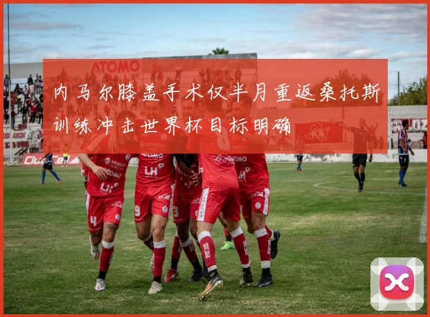 内马尔膝盖手术仅半月重返桑托斯训练冲击世界杯目标明确