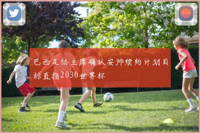 巴西足协主席确认安帅续约计划目标直指2030世界杯