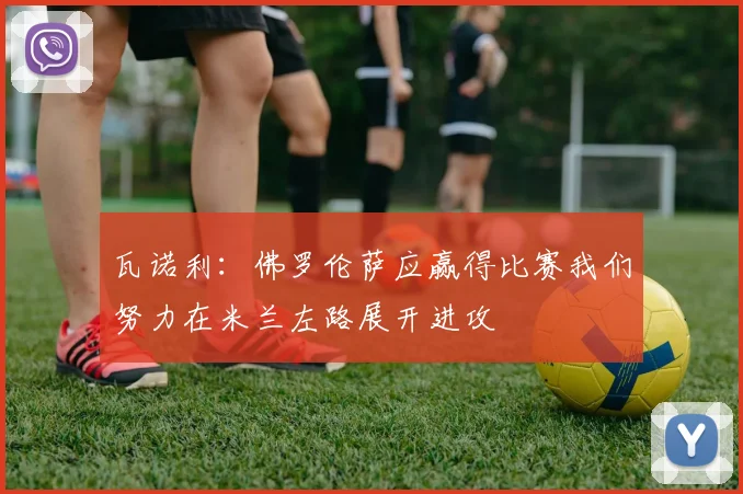 瓦诺利：佛罗伦萨应赢得比赛我们努力在米兰左路展开进攻