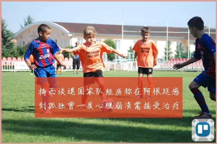 梅西谈退国家队经历称在阿根廷感到孤独曾一度心理崩溃需接受治疗