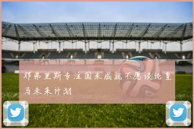 邓弗里斯专注国米成就不愿谈论皇马未来计划