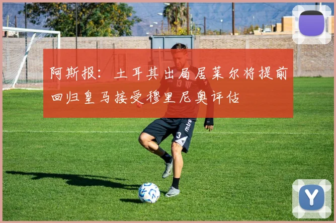 阿斯报：土耳其出局居莱尔将提前回归皇马接受穆里尼奥评估