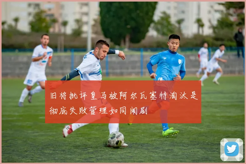 旧将批评皇马被阿尔瓦塞特淘汰是彻底失败管理如同闹剧
