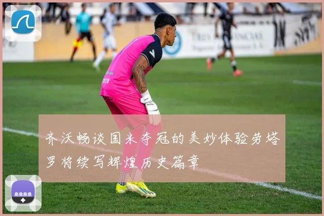 齐沃畅谈国米夺冠的美妙体验劳塔罗将续写辉煌历史篇章