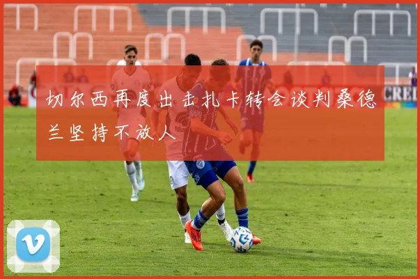 切尔西再度出击扎卡转会谈判桑德兰坚持不放人