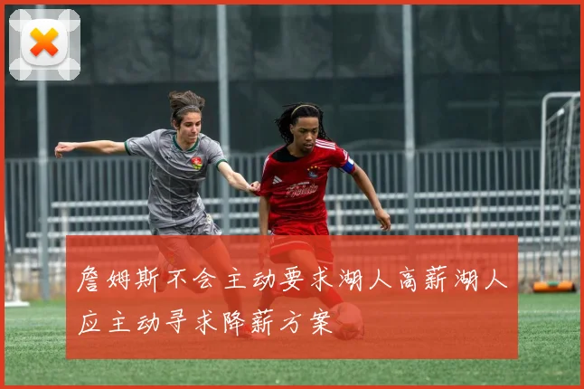 詹姆斯不会主动要求湖人高薪湖人应主动寻求降薪方案