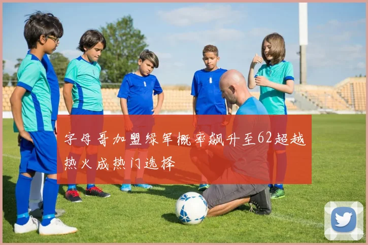 字母哥加盟绿军概率飙升至62超越热火成热门选择
