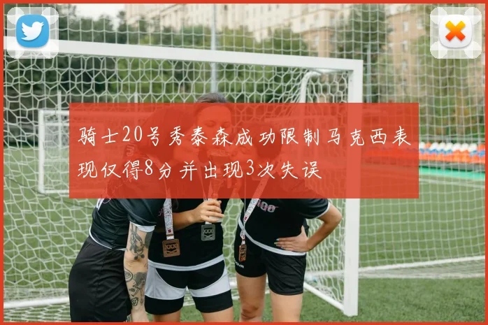 骑士20号秀泰森成功限制马克西表现仅得8分并出现3次失误