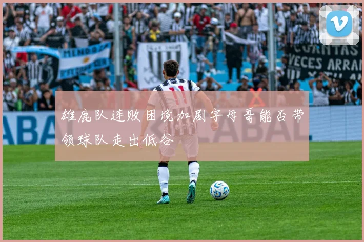 雄鹿队连败困境加剧字母哥能否带领球队走出低谷