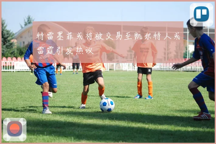 特雷墨菲或将被交易至凯尔特人或雷霆引发热议