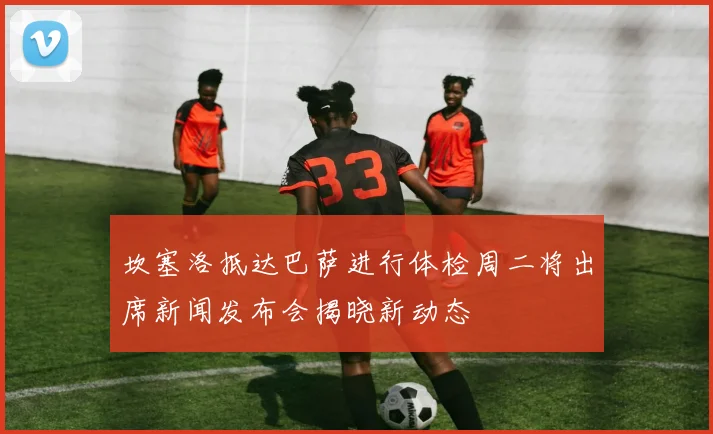 坎塞洛抵达巴萨进行体检周二将出席新闻发布会揭晓新动态