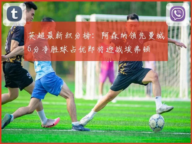 英超最新积分榜：阿森纳领先曼城6分净胜球占优即将迎战埃弗顿