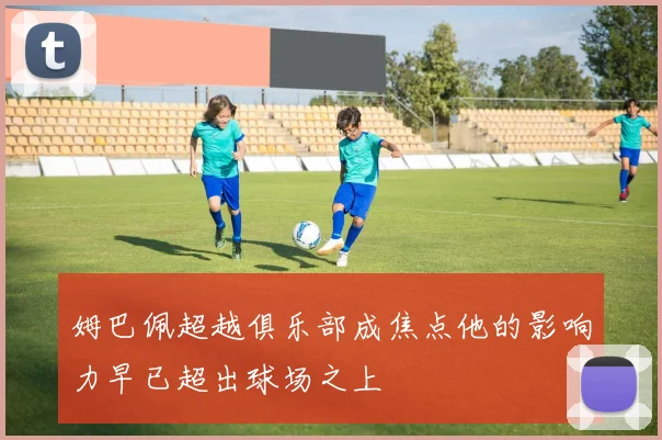姆巴佩超越俱乐部成焦点他的影响力早已超出球场之上