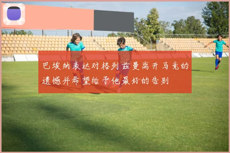 巴埃纳表达对格列兹曼离开马竞的遗憾并希望给予他最好的告别
