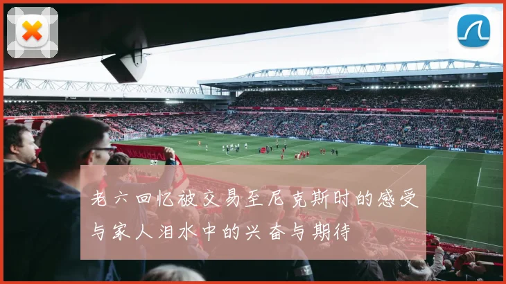 老六回忆被交易至尼克斯时的感受与家人泪水中的兴奋与期待