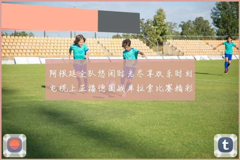 阿根廷全队悠闲时光尽享欢乐时刻电视上正播德国战库拉索比赛精彩瞬间