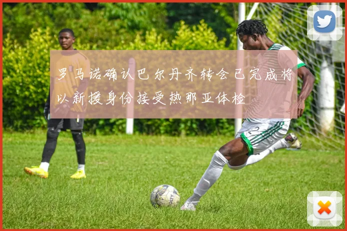 罗马诺确认巴尔丹齐转会已完成将以新援身份接受热那亚体检