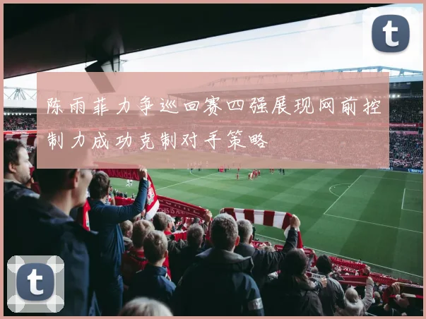 陈雨菲力争巡回赛四强展现网前控制力成功克制对手策略