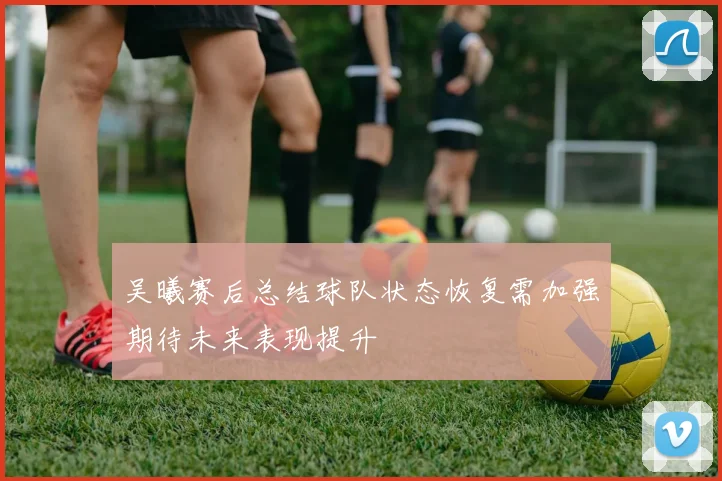 吴曦赛后总结球队状态恢复需加强期待未来表现提升
