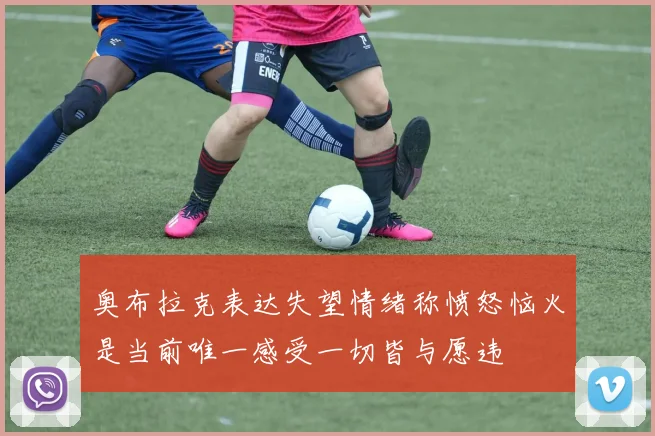 奥布拉克表达失望情绪称愤怒恼火是当前唯一感受一切皆与愿违