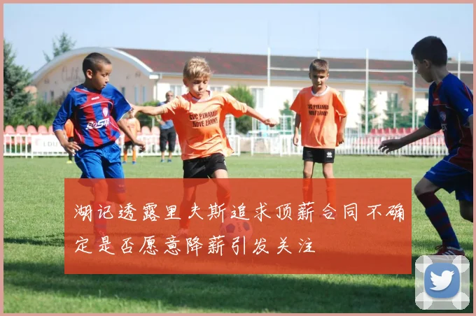 湖记透露里夫斯追求顶薪合同不确定是否愿意降薪引发关注