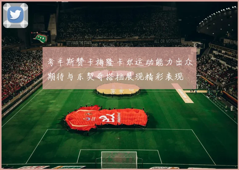 考辛斯赞卡梅隆卡尔运动能力出众期待与东契奇搭档展现精彩表现