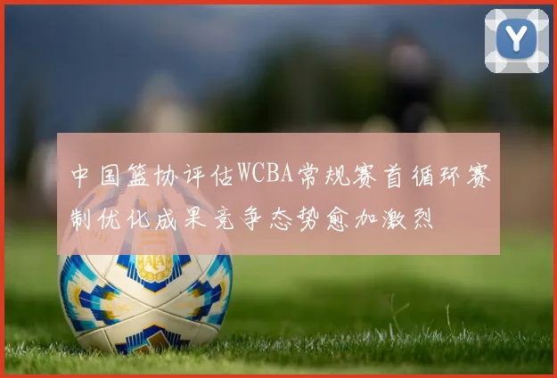 中国篮协评估WCBA常规赛首循环赛制优化成果竞争态势愈加激烈