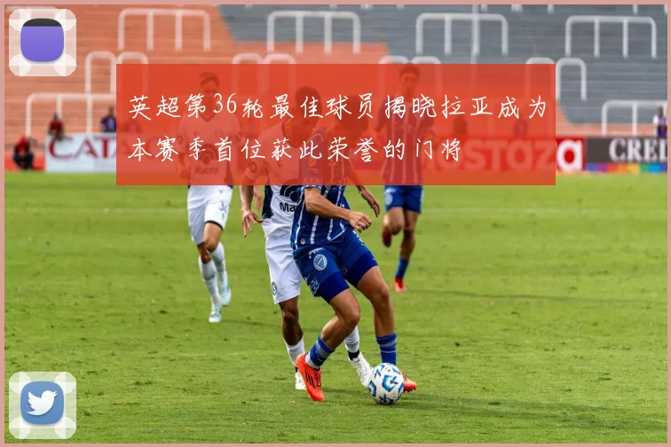 英超第36轮最佳球员揭晓拉亚成为本赛季首位获此荣誉的门将