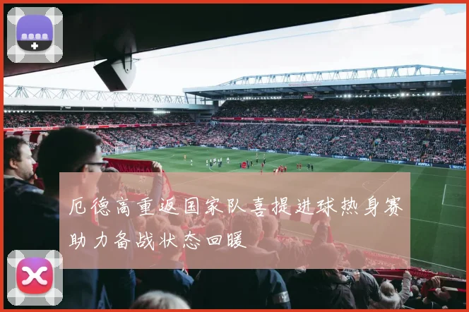 厄德高重返国家队喜提进球热身赛助力备战状态回暖